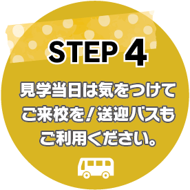 STEP4：見学当日は気をつけてご来校を！送迎バスもご利用ください。